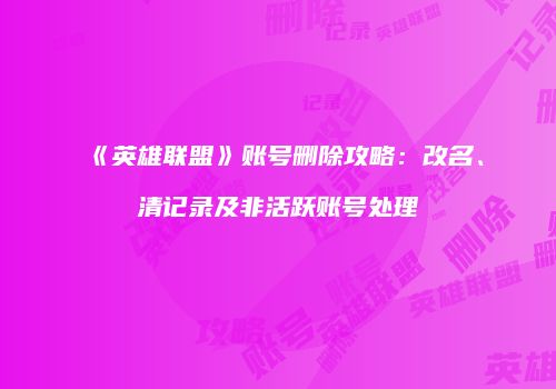 《英雄联盟》账号删除攻略：改名、清记录及非活跃账号处理