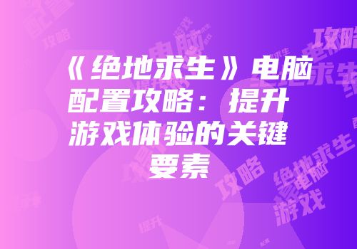 《绝地求生》电脑配置攻略：提升游戏体验的关键要素