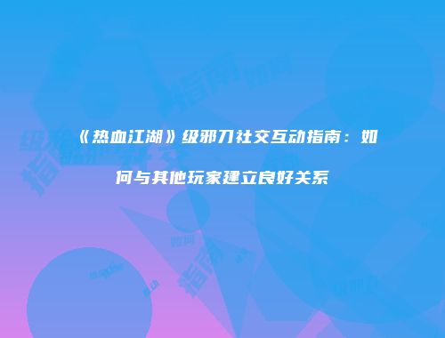 《热血江湖》级邪刀社交互动指南：如何与其他玩家建立良好关系