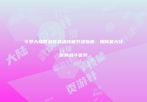 斗罗大陆页游针武魂技能升级指南：如何最大化你的战斗优势