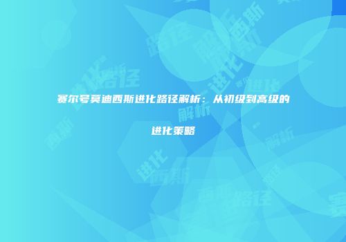 赛尔号莫迪西斯进化路径解析:从初级到高级的进化策略
