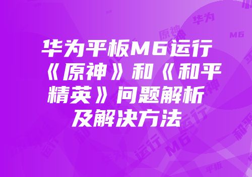 华为平板M6运行《原神》和《和平精英》问题解析及解决方法