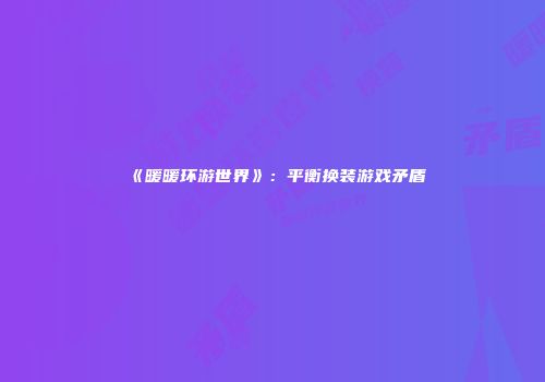 《暖暖环游世界》：平衡换装游戏矛盾