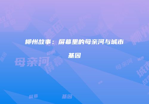 柳州故事：屏幕里的母亲河与城市基因
