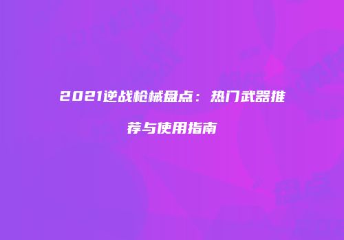 2021逆战枪械盘点：热门武器推荐与使用指南
