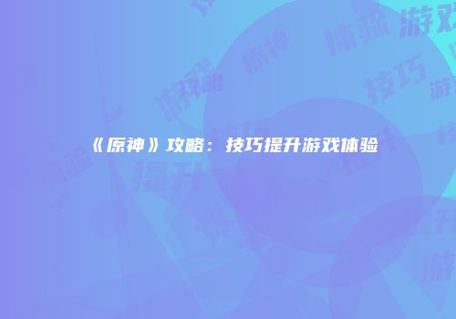 《原神》攻略：技巧提升游戏体验