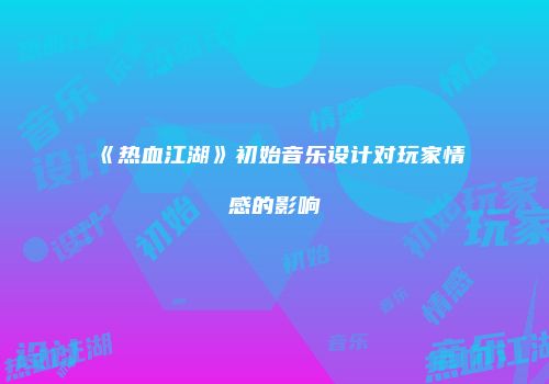 《热血江湖》初始音乐设计对玩家情感的影响