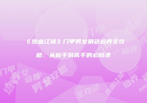 《热血江湖》门甲男女角色培养全攻略：从新手到高手的必修课
