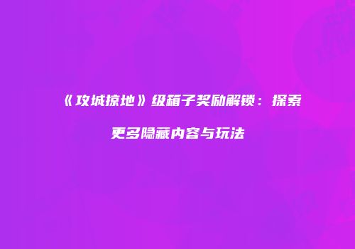 《攻城掠地》级箱子奖励解锁：探索更多隐藏内容与玩法