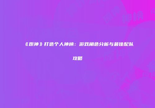 《原神》打造个人神榜：游戏角色分析与最佳配队攻略