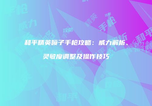 和平精英喷子手枪攻略：威力解析、灵敏度调整及操作技巧