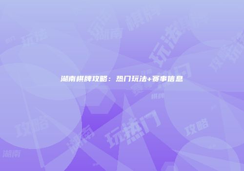 湖南棋牌攻略：热门玩法+赛事信息