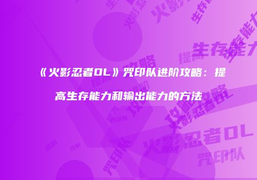 《火影忍者OL》咒印队进阶攻略：提高生存能力和输出能力的方法