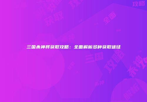 三国杀神将获取攻略：全面解析多种获取途径
