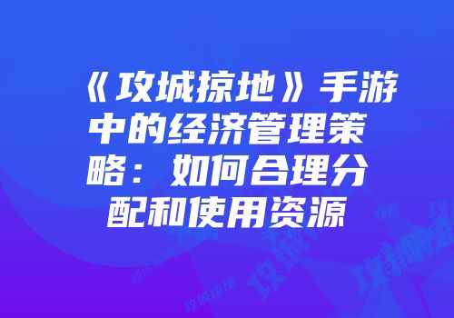 《攻城掠地》手游中的经济管理策略：如何合理分配和使用资源