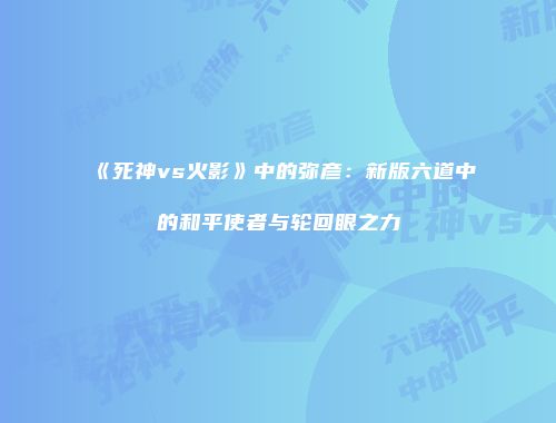 《死神vs火影》中的弥彦：新版六道中的和平使者与轮回眼之力