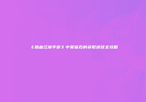 《热血江湖手游》中祝福石的获取途径全攻略