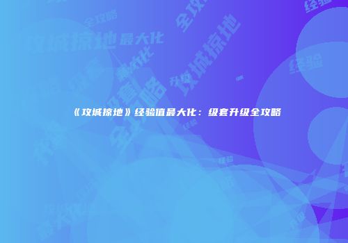 《攻城掠地》经验值最大化：级套升级全攻略