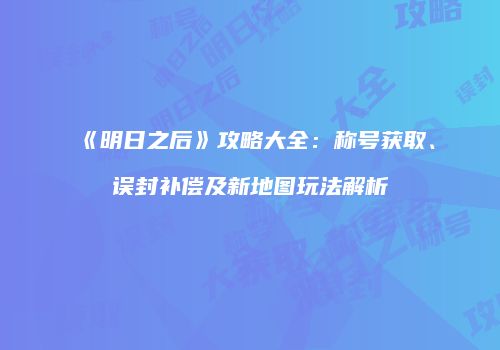 《明日之后》攻略大全：称号获取、误封补偿及新地图玩法解析
