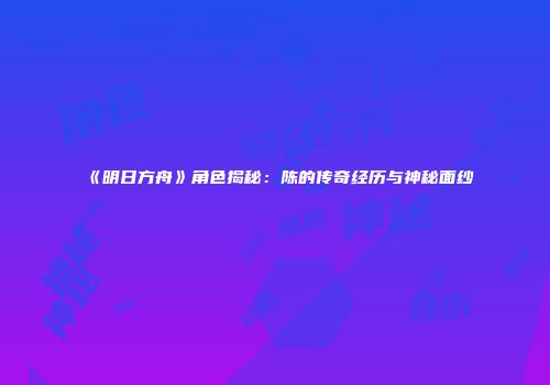 《明日方舟》角色揭秘：陈的传奇经历与神秘面纱