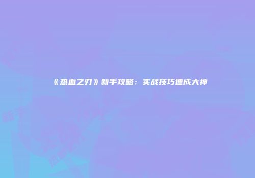 《热血之刃》新手攻略：实战技巧速成大神