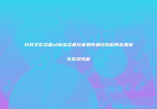 针对火影忍者ol新出忍者玩家如何通过搭配阵容来优化游戏性能