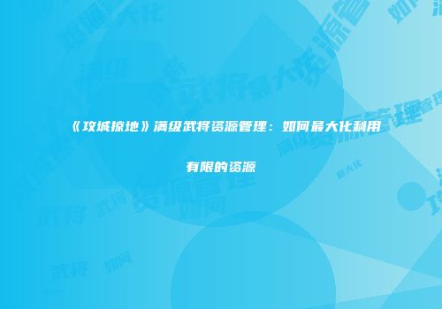 《攻城掠地》满级武将资源管理：如何最大化利用有限的资源