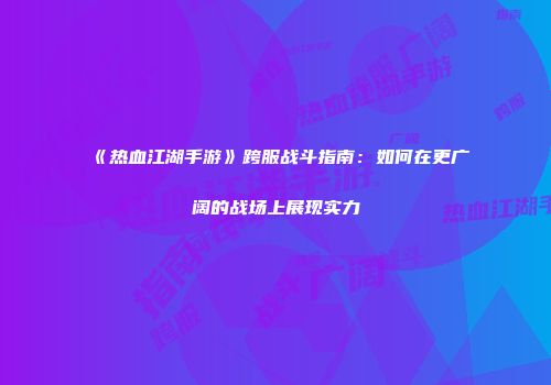 《热血江湖手游》跨服战斗指南：如何在更广阔的战场上展现实力