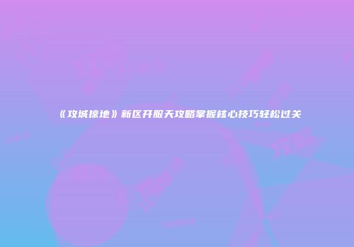 《攻城掠地》新区开服天攻略掌握核心技巧轻松过关