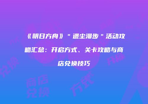 《明日方舟》＂遗尘漫步＂活动攻略汇总：开启方式、关卡攻略与商店兑换技巧