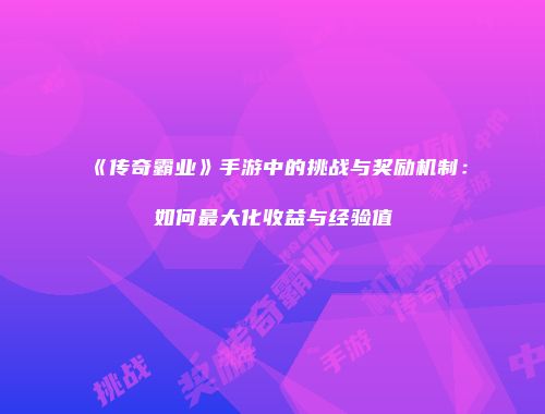 《传奇霸业》手游中的挑战与奖励机制：如何最大化收益与经验值