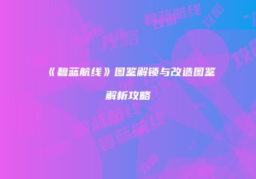 《碧蓝航线》图鉴解锁与改造图鉴解析攻略