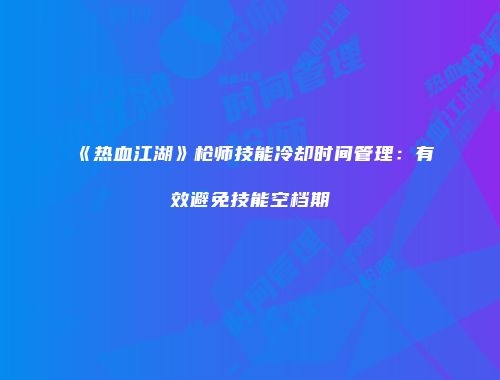 《热血江湖》枪师技能冷却时间管理：有效避免技能空档期