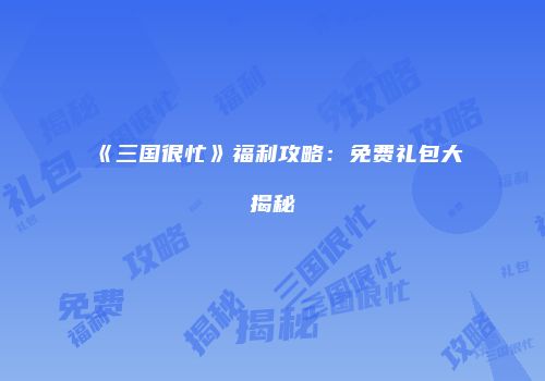 《三国很忙》福利攻略：免费礼包大揭秘