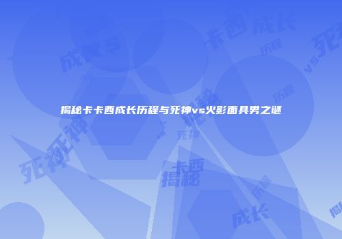 揭秘卡卡西成长历程与死神vs火影面具男之谜