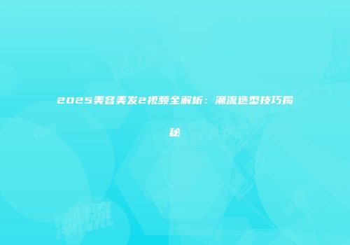 2025美容美发2视频全解析：潮流造型技巧揭秘