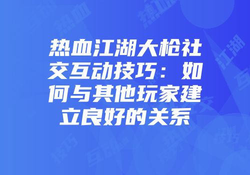 热血江湖大枪社交互动技巧：如何与其他玩家建立良好的关系