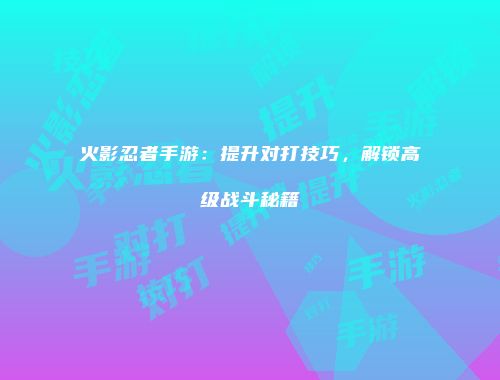 火影忍者手游：提升对打技巧，解锁高级战斗秘籍