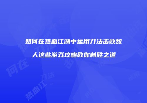 如何在热血江湖中运用刀法击败敌人这些游戏攻略教你制胜之道