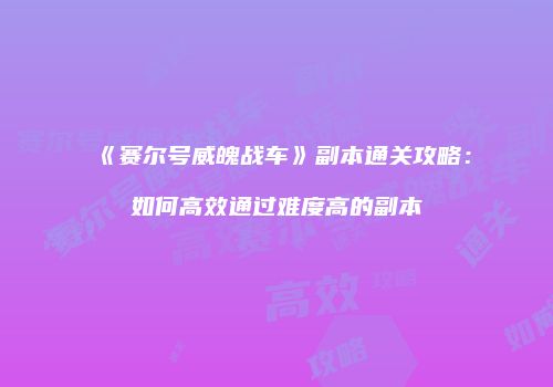 《赛尔号威魄战车》副本通关攻略：如何高效通过难度高的副本