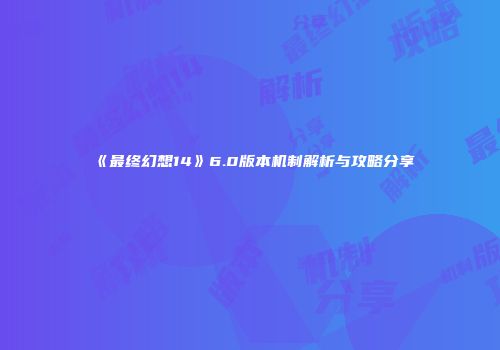 《最终幻想14》6.0版本机制解析与攻略分享