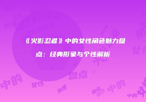 《火影忍者》中的女性角色魅力盘点：经典形象与个性解析