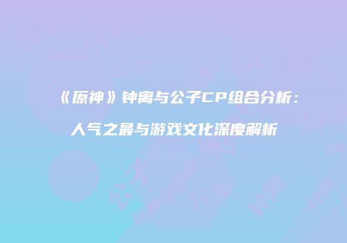 《原神》钟离与公子CP组合分析：人气之最与游戏文化深度解析