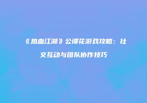 《热血江湖》公谭花游戏攻略：社交互动与团队协作技巧