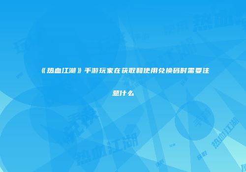 《热血江湖》手游玩家在获取和使用兑换码时需要注意什么