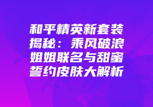和平精英新套装揭秘：乘风破浪姐姐联名与甜蜜誓约皮肤大解析