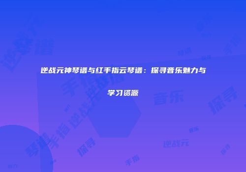 逆战元神琴谱与红手指云琴谱：探寻音乐魅力与学习资源