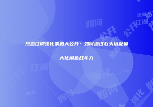 热血江湖强化策略大公开：如何通过石头搭配最大化角色战斗力
