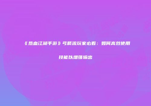 《热血江湖手游》弓箭流玩家必看：如何高效使用技能以增强输出