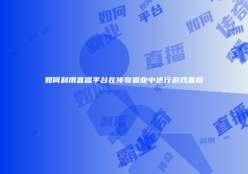 如何利用直播平台在传奇霸业中进行游戏直播